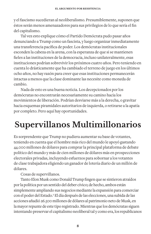 yelfascismo sucedieran al neoliberalismo, Presumiblemente, suponen que éstos serdn menos amenazadores para sus privilegios de lo que seria el fin del capitalismo. Tal vez.esto explique como el Partido Demdcrata pudo pasar afios denunciandoa Trump como un fascista, y luego organizar inmediatamente unatransferencia pacifica de poder. Los demécratas institucionales escondenla cabeza enla arena, con la esperanza de que si se mantienen ficlesalas instituciones e la democracia, incluso unilateralmente, esas instituciones podrian sobrevivir los préximos cuatro afios. Pero teniendoen cuentalo drésticamente que ha cambiado el terreno de juegoen los tltimos ochoafios, no hay raz6n para creer que esas instituciones permanecerin intactas a menos quela clase dominante las necesite como moneda de cambio. Nada de esto es una buena noticia. Los decepcionados porlos demdcratas no encontrardn necesariamente su camino hacialos movimientos de liberacién. Podrian desviarse més ala derecha, o gravitar hacia esquemas piramidales autoritarios de izquierda, o retirarse a la apatia por completo, Pero aqui hay oportunidades. Supervillanos Multimillonarios Es sorprendente que Trump no pudiera aumentar su base de votantes, teniendo en cuenta que el hombre més rico del mundo le apoyd gastando 44.000 millones de ddlares para comprarla principal plataforma de debate politico del mundo y més de cien millones de d6lares mds en prospecciones electorales privadas, incluyendo esfuerzos para sobornaralos votantes de clase trabajadora eligiendo un ganador de loteria diario de un millén de délares. Cosas de supervillanos. “Tanto Elon Musk como Donald Trump fingen que se sintieron atraidos ‘porlapolitica por un sentido del deber civico; de hecho, ambos estén simplemente ampliando sus negocios mediante la expansion para comerciar conel poder del Estado.*El dia después e las elecciones, una subida delas accionesafiadi 26500 millones de ddlaresal patrimonio neto de Musk, en lamayor repunte de este tipo registrado. Mientras que los deméeratas siguen intentando preservar el capitalismo neoliberal tal y como era,los republicanos